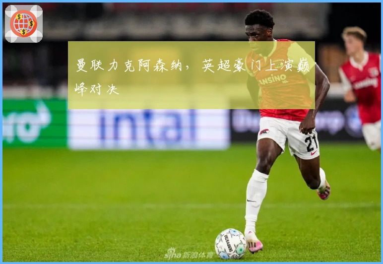 曼联力克阿森纳，英超豪门上演巅峰对决