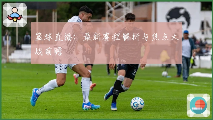 篮球直播：最新赛程解析与焦点大战前瞻