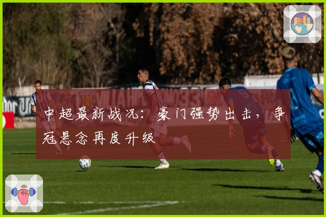 中超最新战况：豪门强势出击，争冠悬念再度升级