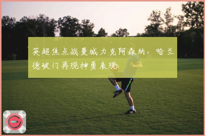 英超焦点战曼城力克阿森纳，哈兰德破门再现神勇表现