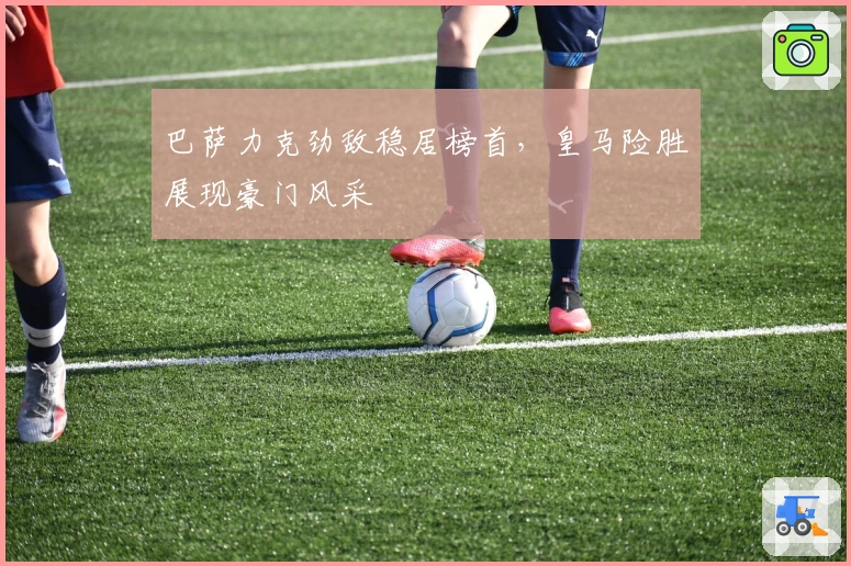 巴萨力克劲敌稳居榜首，皇马险胜展现豪门风采