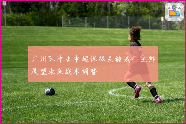 广州队冲击中超保级关键战，主帅展望未来战术调整