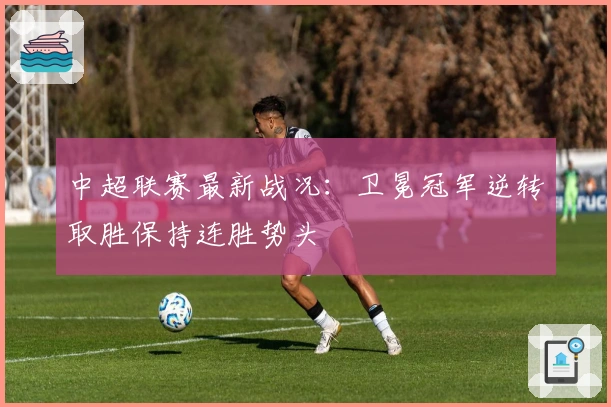 中超联赛最新战况：卫冕冠军逆转取胜保持连胜势头