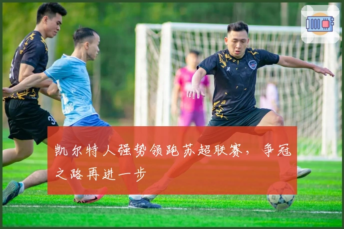 凯尔特人强势领跑苏超联赛，争冠之路再进一步