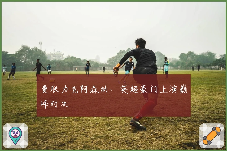 曼联力克阿森纳，英超豪门上演巅峰对决