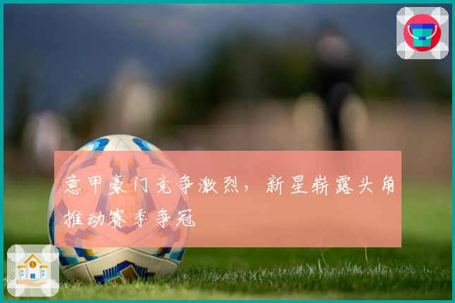 意甲豪门竞争激烈，新星崭露头角推动赛季争冠