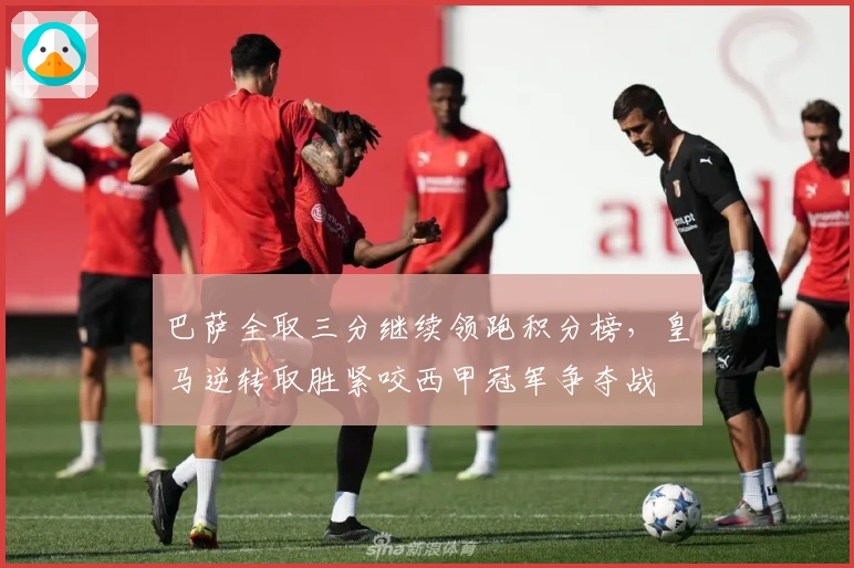 巴萨全取三分继续领跑积分榜，皇马逆转取胜紧咬西甲冠军争夺战