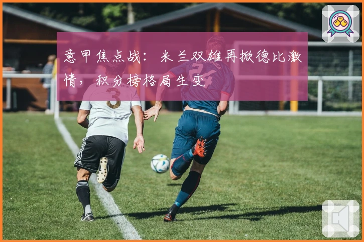 意甲焦点战：米兰双雄再掀德比激情，积分榜格局生变