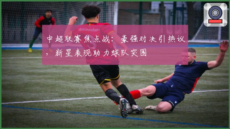 中超联赛焦点战：豪强对决引热议，新星表现助力球队突围