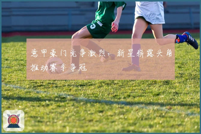 意甲豪门竞争激烈，新星崭露头角推动赛季争冠